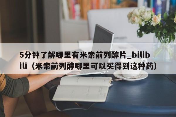 5分钟了解哪里有米索前列醇片_bilibili（米索前列醇哪里可以买得到这种药）