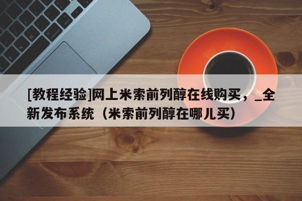 [教程经验]网上米索前列醇在线购买，_全新发布系统（米索前列醇在哪儿买）