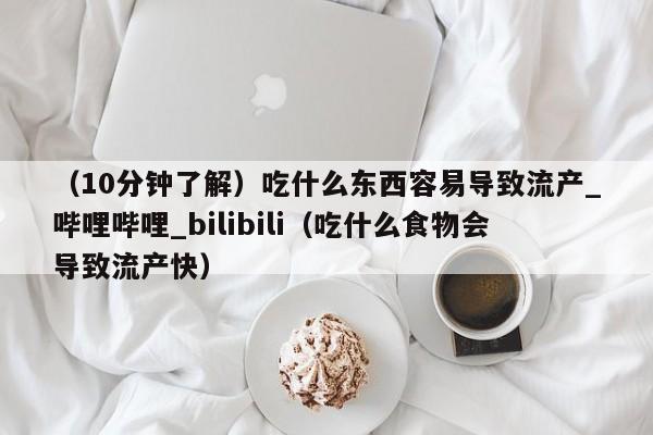 （10分钟了解）吃什么东西容易导致流产_哔哩哔哩_bilibili（吃什么食物会导致流产快）