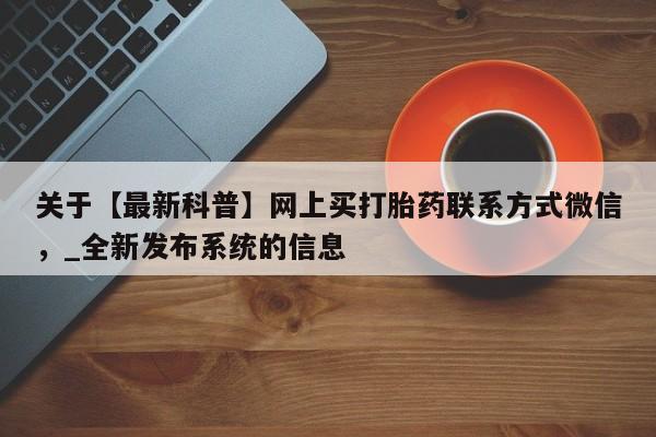 关于【最新科普】网上买打胎药联系方式微信，_全新发布系统的信息