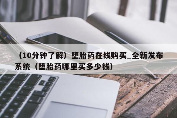 （10分钟了解）堕胎药在线购买_全新发布系统（堕胎药哪里买多少钱）