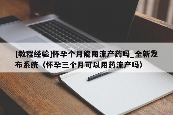 [教程经验]怀孕个月能用流产药吗_全新发布系统（怀孕三个月可以用药流产吗）