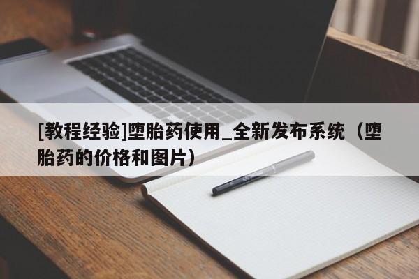 [教程经验]堕胎药使用_全新发布系统（堕胎药的价格和图片）
