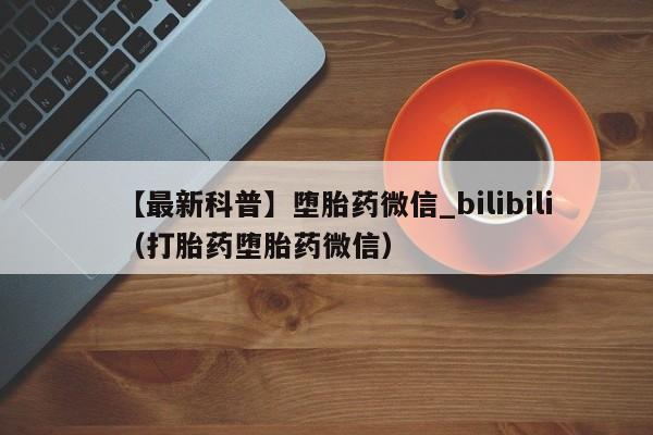 【最新科普】堕胎药微信_bilibili（打胎药堕胎药微信）