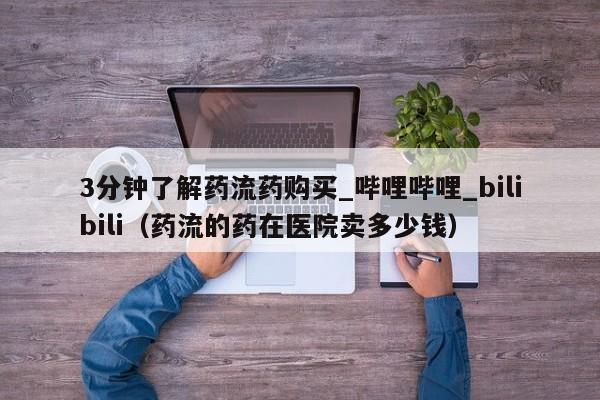 3分钟了解药流药购买_哔哩哔哩_bilibili（药流的药在医院卖多少钱）