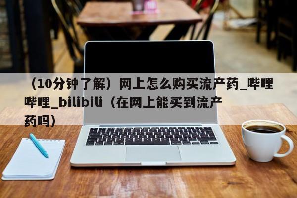 （10分钟了解）网上怎么购买流产药_哔哩哔哩_bilibili（在网上能买到流产药吗）