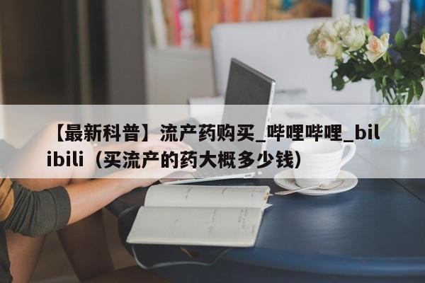 【最新科普】流产药购买_哔哩哔哩_bilibili（买流产的药大概多少钱）