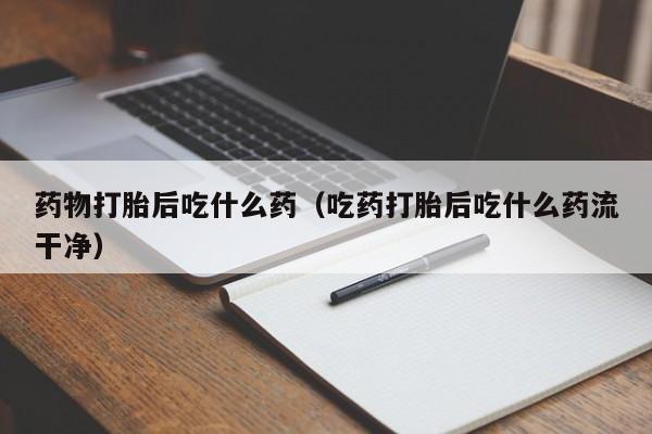 药物打胎后吃什么药（吃药打胎后吃什么药流干净）