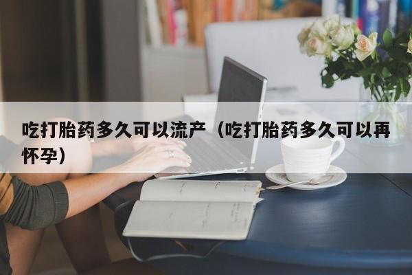 吃打胎药多久可以流产（吃打胎药多久可以再怀孕）