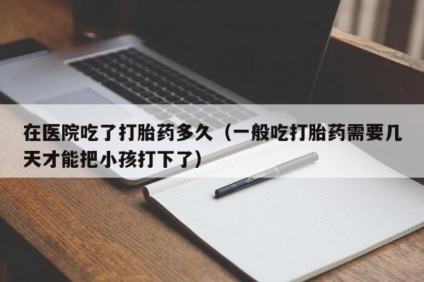 在医院吃了打胎药多久（一般吃打胎药需要几天才能把小孩打下了）