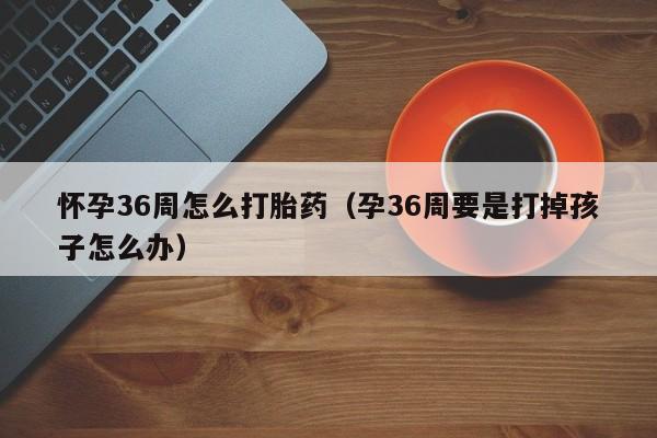 怀孕36周怎么打胎药（孕36周要是打掉孩子怎么办）