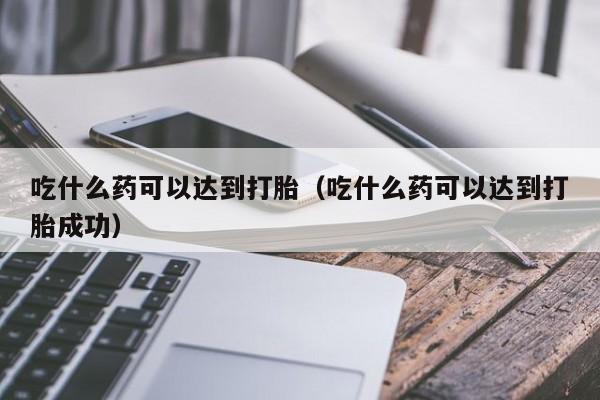 吃什么药可以达到打胎（吃什么药可以达到打胎成功）