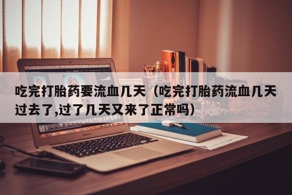 吃完打胎药要流血几天（吃完打胎药流血几天过去了,过了几天又来了正常吗）