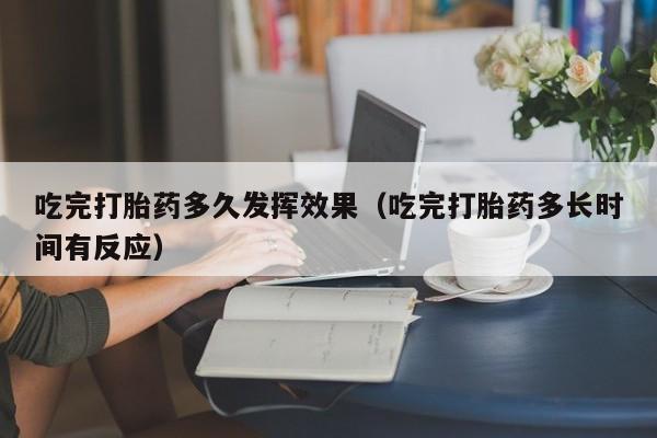 吃完打胎药多久发挥效果（吃完打胎药多长时间有反应）