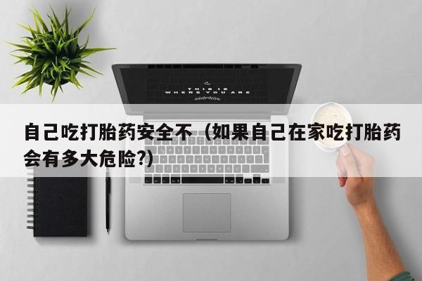 自己吃打胎药安全不（如果自己在家吃打胎药会有多大危险?）