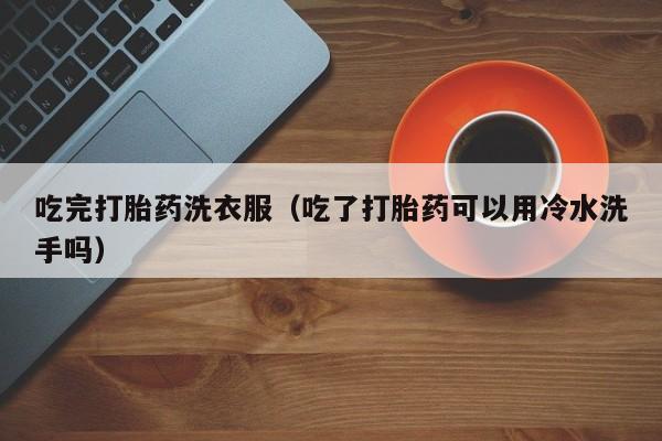 吃完打胎药洗衣服（吃了打胎药可以用冷水洗手吗）