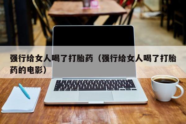 强行给女人喝了打胎药（强行给女人喝了打胎药的电影）