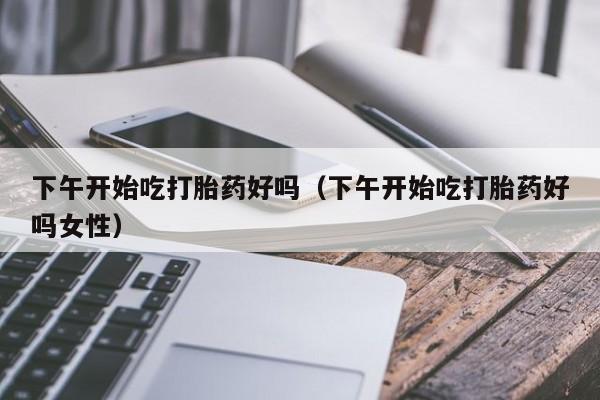 下午开始吃打胎药好吗（下午开始吃打胎药好吗女性）
