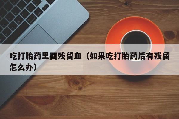 吃打胎药里面残留血（如果吃打胎药后有残留怎么办）