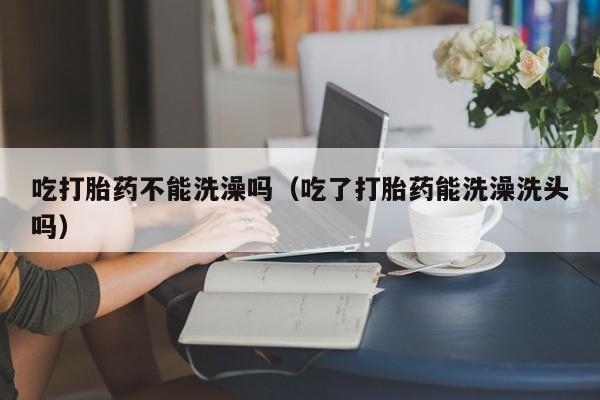 吃打胎药不能洗澡吗（吃了打胎药能洗澡洗头吗）
