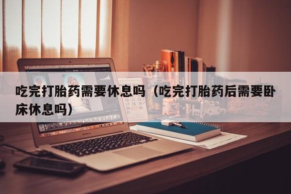 吃完打胎药需要休息吗（吃完打胎药后需要卧床休息吗）