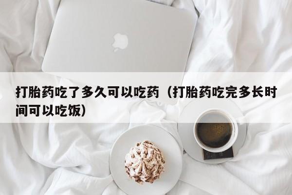 打胎药吃了多久可以吃药（打胎药吃完多长时间可以吃饭）