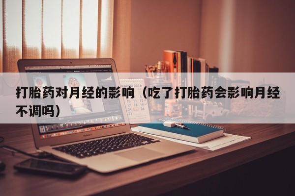 打胎药对月经的影响（吃了打胎药会影响月经不调吗）