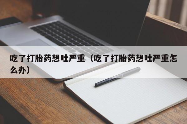 吃了打胎药想吐严重（吃了打胎药想吐严重怎么办）