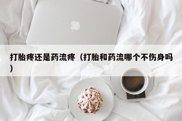 打胎疼还是药流疼（打胎和药流哪个不伤身吗）