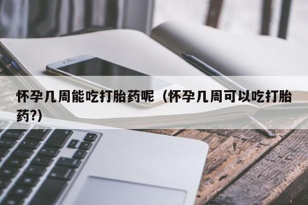怀孕几周能吃打胎药呢（怀孕几周可以吃打胎药?）