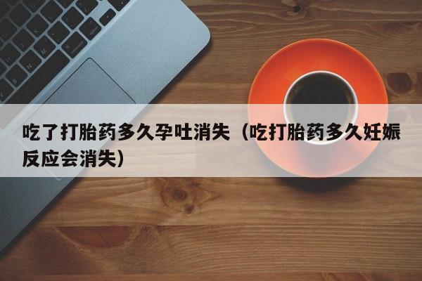 吃了打胎药多久孕吐消失（吃打胎药多久妊娠反应会消失）
