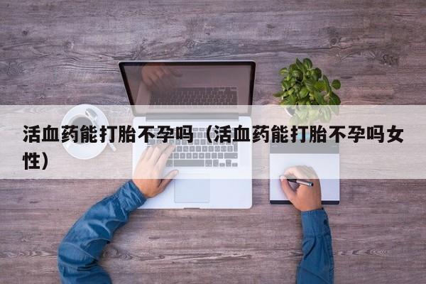 活血药能打胎不孕吗（活血药能打胎不孕吗女性）