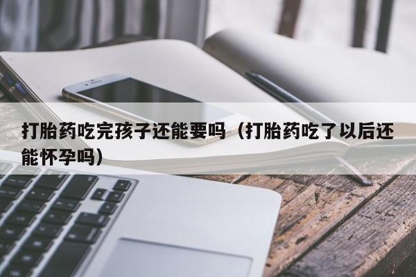 打胎药吃完孩子还能要吗（打胎药吃了以后还能怀孕吗）