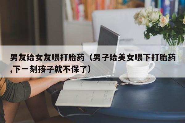 男友给女友喂打胎药（男子给美女喂下打胎药,下一刻孩子就不保了）
