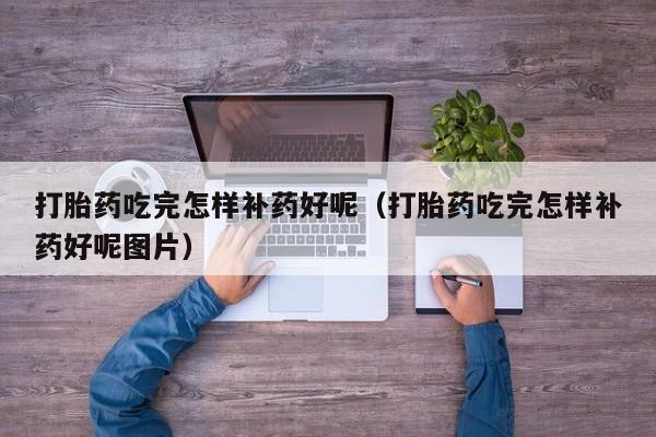 打胎药吃完怎样补药好呢（打胎药吃完怎样补药好呢图片）