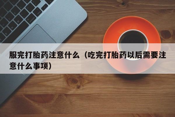 服完打胎药注意什么（吃完打胎药以后需要注意什么事项）