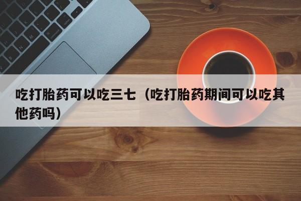 吃打胎药可以吃三七（吃打胎药期间可以吃其他药吗）