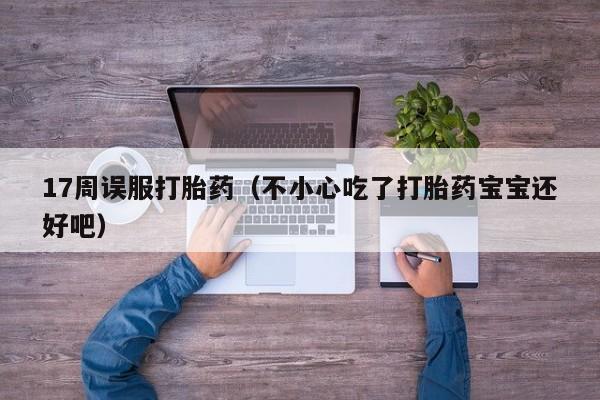 17周误服打胎药（不小心吃了打胎药宝宝还好吧）