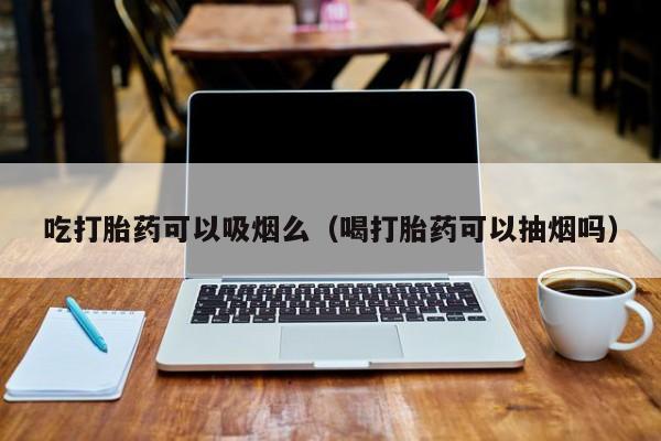吃打胎药可以吸烟么（喝打胎药可以抽烟吗）