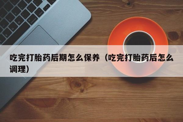 吃完打胎药后期怎么保养（吃完打胎药后怎么调理）