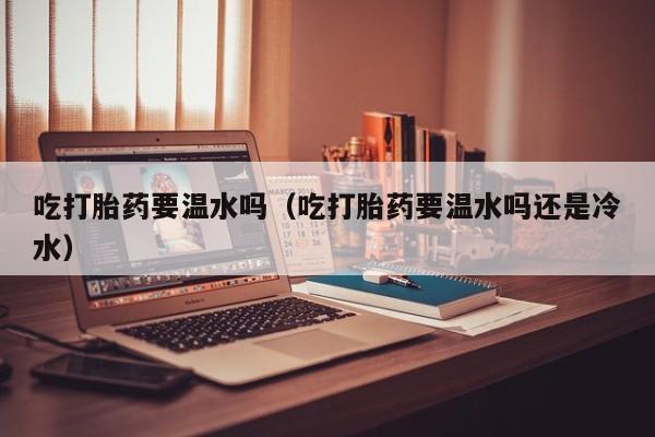吃打胎药要温水吗（吃打胎药要温水吗还是冷水）