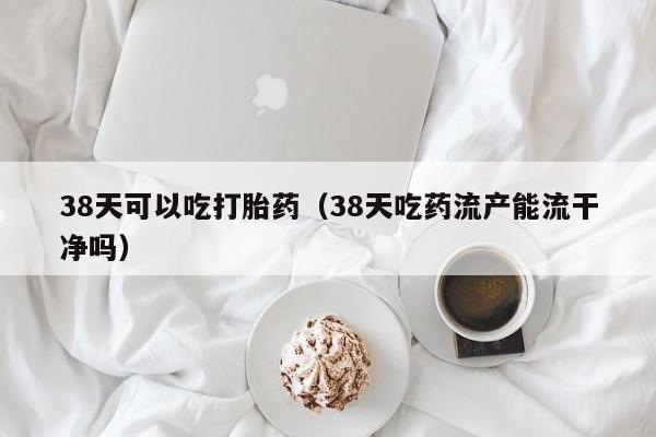 38天可以吃打胎药（38天吃药流产能流干净吗）