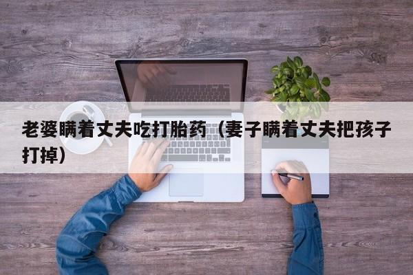 老婆瞒着丈夫吃打胎药（妻子瞒着丈夫把孩子打掉）