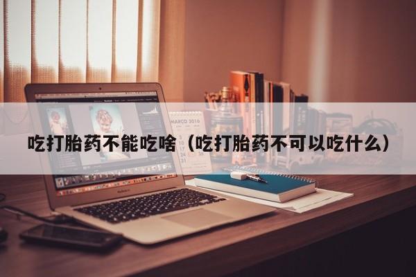 吃打胎药不能吃啥（吃打胎药不可以吃什么）