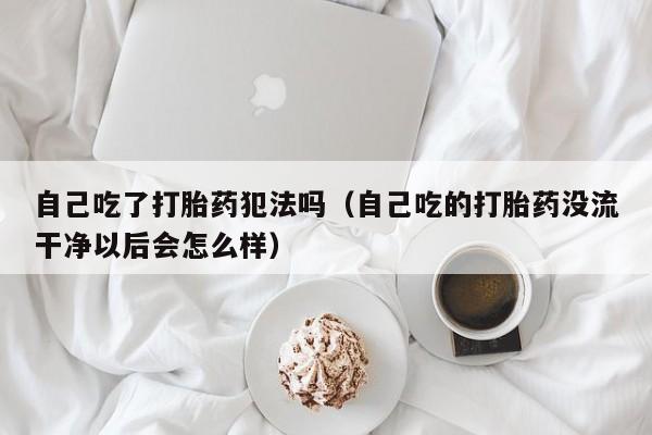 自己吃了打胎药犯法吗（自己吃的打胎药没流干净以后会怎么样）