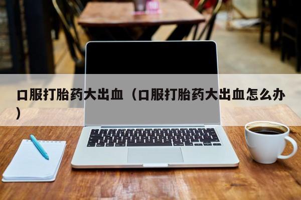 口服打胎药大出血（口服打胎药大出血怎么办）