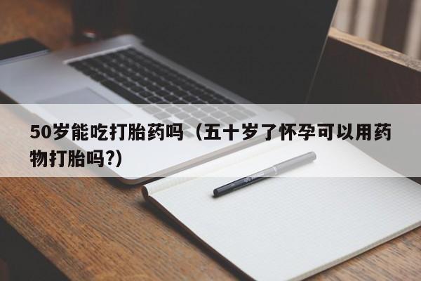 50岁能吃打胎药吗（五十岁了怀孕可以用药物打胎吗?）