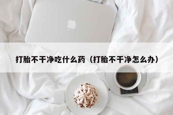 打胎不干净吃什么药（打胎不干净怎么办）