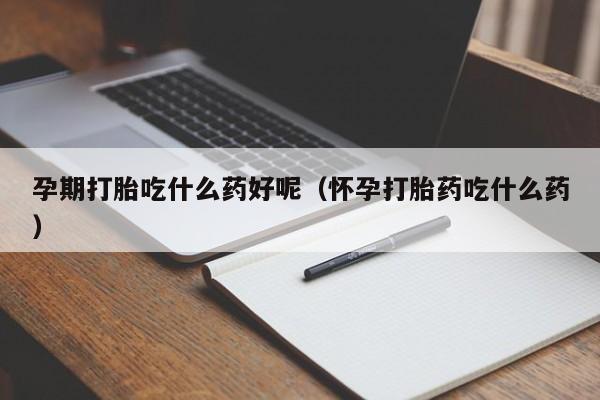 孕期打胎吃什么药好呢（怀孕打胎药吃什么药）