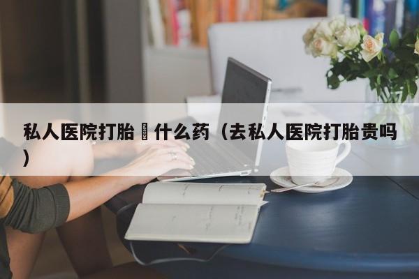 私人医院打胎給什么药（去私人医院打胎贵吗）